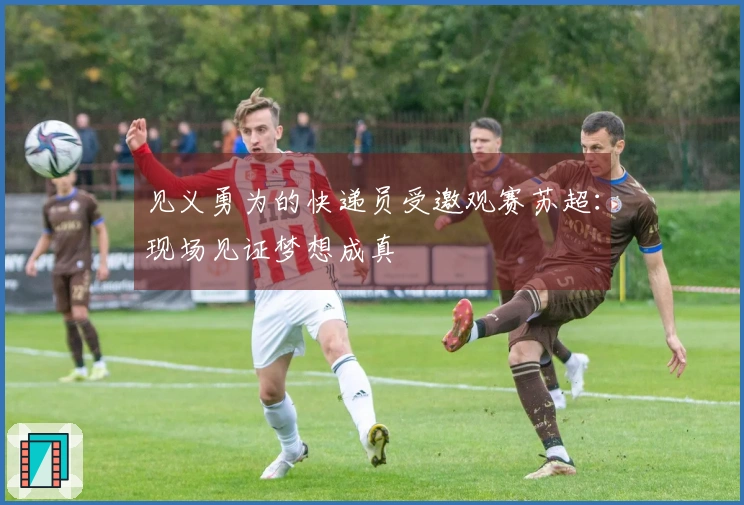见义勇为的快递员受邀观赛苏超：现场见证梦想成真