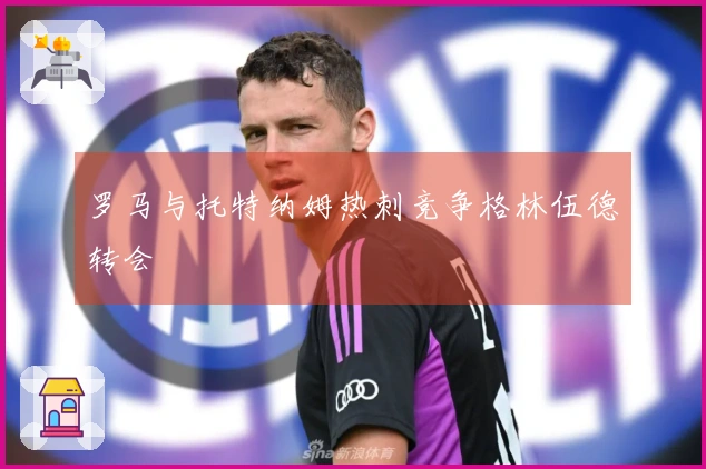 罗马与托特纳姆热刺竞争格林伍德转会